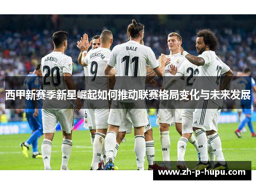 西甲新赛季新星崛起如何推动联赛格局变化与未来发展 西甲新赛季新星崛起如何推动联赛格局变化与未来发展