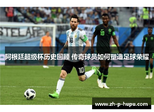阿根廷超级杯历史回顾 传奇球员如何塑造足球荣耀