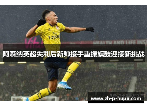 阿森纳英超失利后新帅接手重振旗鼓迎接新挑战 阿森纳英超失利后新帅接手重振旗鼓迎接新挑战