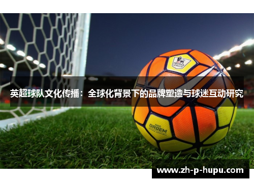英超球队文化传播:全球化背景下的品牌塑造与球迷互动研究 英超球队文化传播:全球化背景下的品牌塑造与球迷互动研究