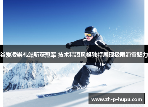 谷爱凌崇礼站斩获冠军 技术精湛风格独特展现极限滑雪魅力