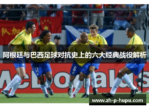 阿根廷与巴西足球对抗史上的六大经典战役解析