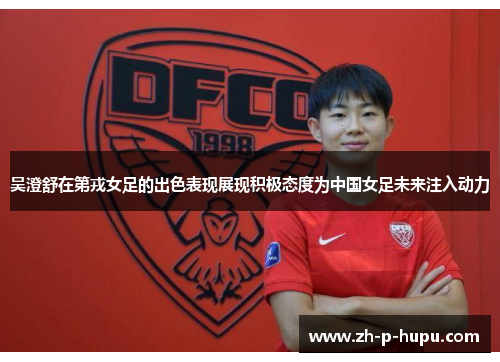 吴澄舒在第戎女足的出色表现展现积极态度为中国女足未来注入动力
