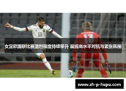 女足欧国联比赛激烈程度持续攀升 展现高水平对抗与紧张氛围