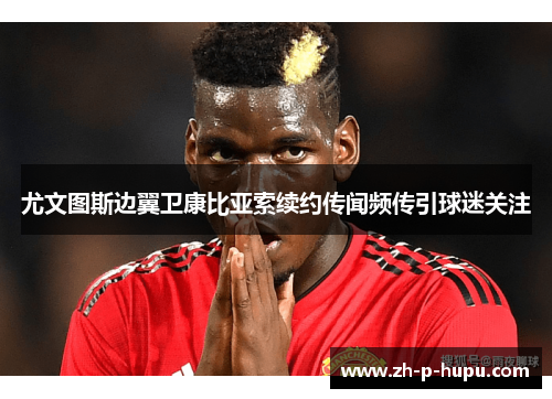 尤文图斯边翼卫康比亚索续约传闻频传引球迷关注