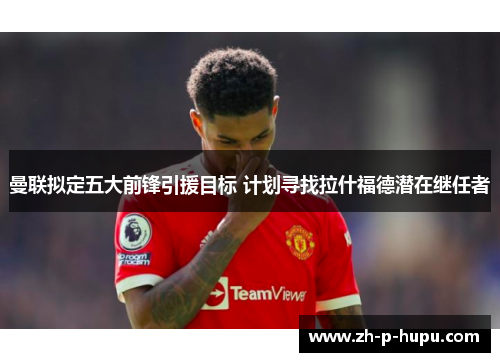 曼联拟定五大前锋引援目标 计划寻找拉什福德潜在继任者