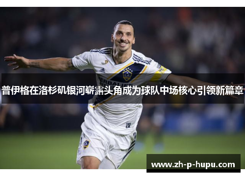 普伊格在洛杉矶银河崭露头角成为球队中场核心引领新篇章