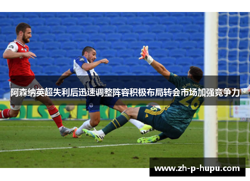 阿森纳英超失利后迅速调整阵容积极布局转会市场加强竞争力