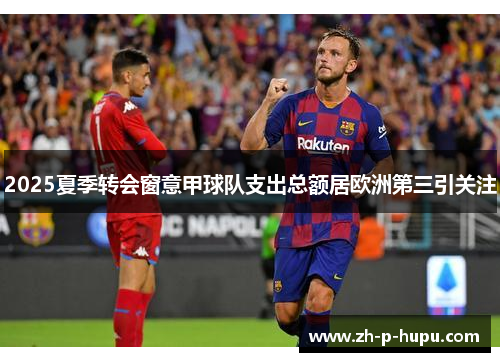 2025夏季转会窗意甲球队支出总额居欧洲第三引关注