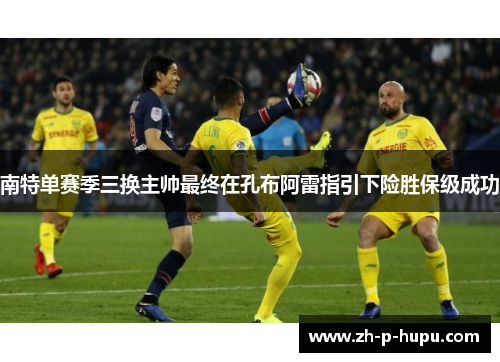 南特单赛季三换主帅最终在孔布阿雷指引下险胜保级成功